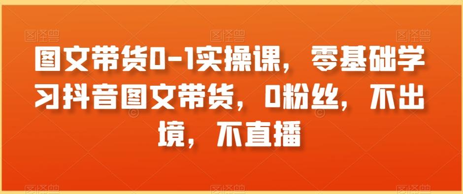 图文带货0-1实操课，零基础学习抖音图文带货，0粉丝，不出境，不直播-精品虚拟资源库