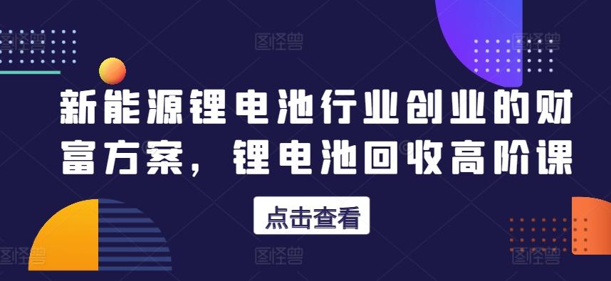 新能源锂电池行业创业的财富方案，锂电池回收高阶课-精品虚拟资源库