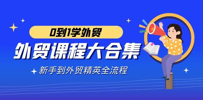 外贸-课程大合集，0到1学外贸，新手到外贸精英全流程(180节课)-精品虚拟资源库