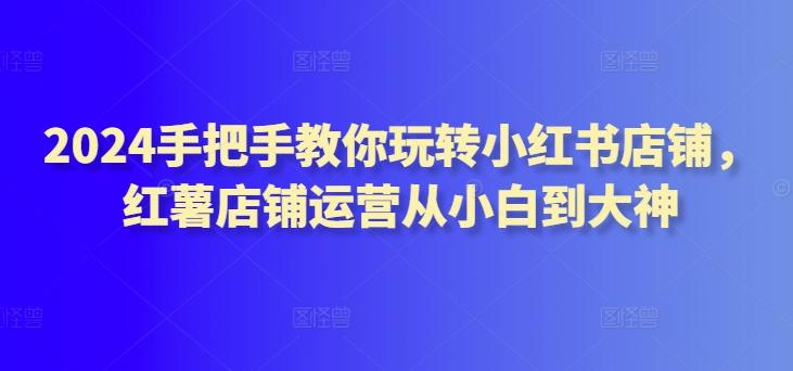 2024手把手教你玩转小红书店铺，红薯店铺运营从小白到大神-精品虚拟资源库