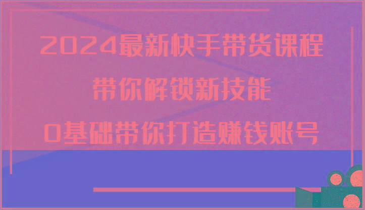 2024最新快手带货课程，带你解锁新技能，0基础带你打造赚钱账号-精品虚拟资源库