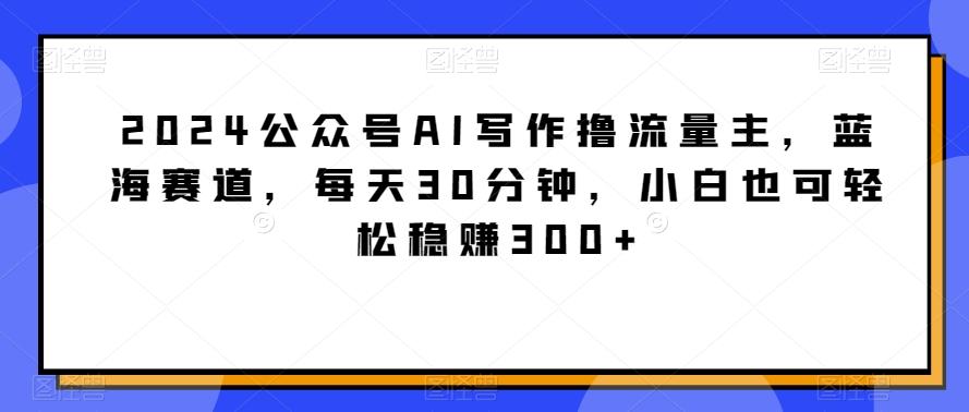 2024公众号AI写作撸流量主，蓝海赛道，每天30分钟，小白也可轻松稳赚300+【揭秘】-精品虚拟资源库