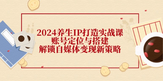 2024养生IP打造实战课：账号定位与搭建，解锁自媒体变现新策略-精品虚拟资源库