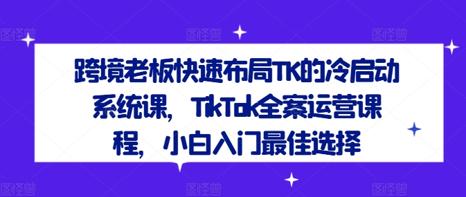 跨境老板快速布局TK的冷启动系统课，TikTok全案运营课程，小白入门最佳选择-精品虚拟资源库