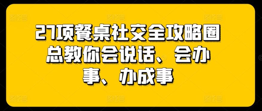 27项餐桌社交全攻略圈总教你会说话、会办事、办成事-精品虚拟资源库
