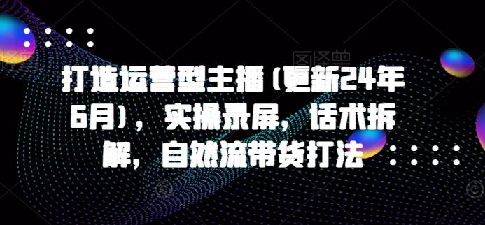 打造运营型主播(更新24年6月)，实操录屏，话术拆解，自然流带货打法-精品虚拟资源库