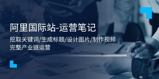 阿里国际站-运营笔记：挖取关键词/生成标题/设计图片/制作视频/56节课-精品虚拟资源库
