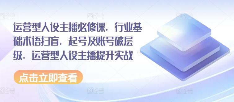 运营型人设主播必修课，行业基础术语扫盲，起号及账号破层级，运营型人设主播提升实战-精品虚拟资源库