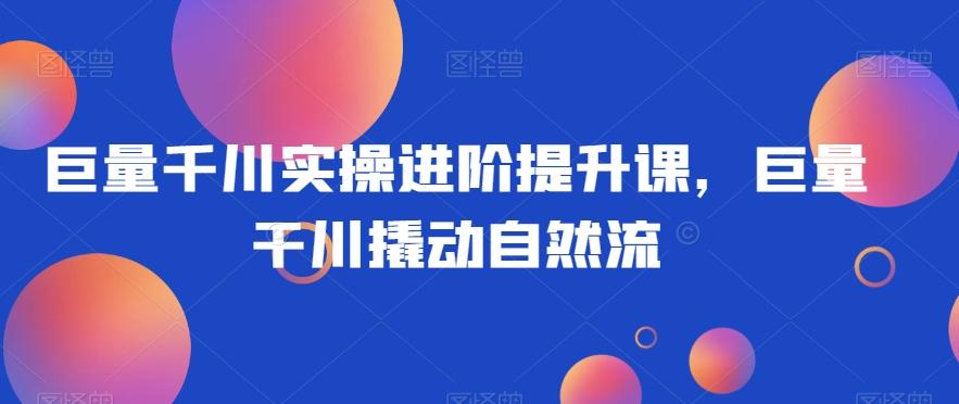 巨量千川实操进阶提升课，巨量干川撬动自然流-精品虚拟资源库