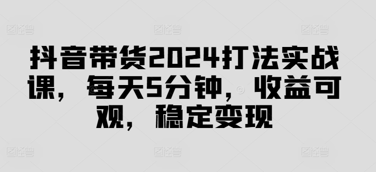 抖音带货2024打法实战课，每天5分钟，收益可观，稳定变现【揭秘】-精品虚拟资源库