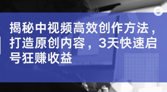 揭秘中视频高效创作方法，打造原创内容，3天快速启号狂赚收益【揭秘】-精品虚拟资源库