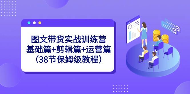 图文带货实战训练营：基础篇+剪辑篇+运营篇（38节保姆级教程）-精品虚拟资源库