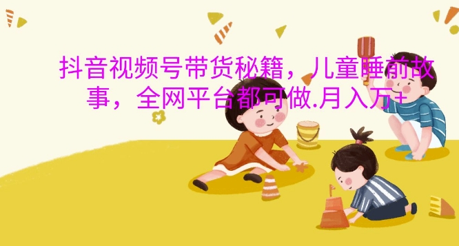 抖音视频号带货秘籍，儿童睡前故事，全网平台都可做，月入过W【揭秘】-精品虚拟资源库
