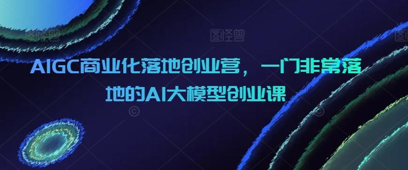 AIGC商业化落地创业营，一门非常落地的AI大模型创业课-精品虚拟资源库