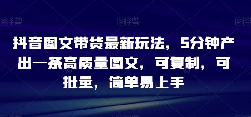 抖音图文带货最新玩法，5分钟产出一条高质量图文，可复制，可批量，简单易上手【揭秘】-精品虚拟资源库