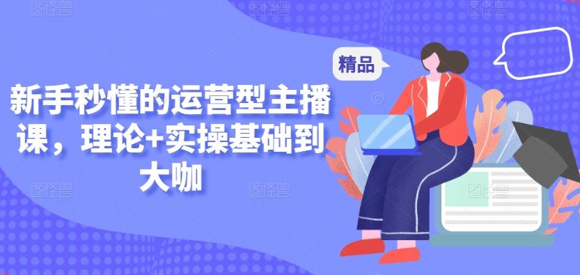 新手秒懂的运营型主播课，理论+实操基础到大咖-精品虚拟资源库