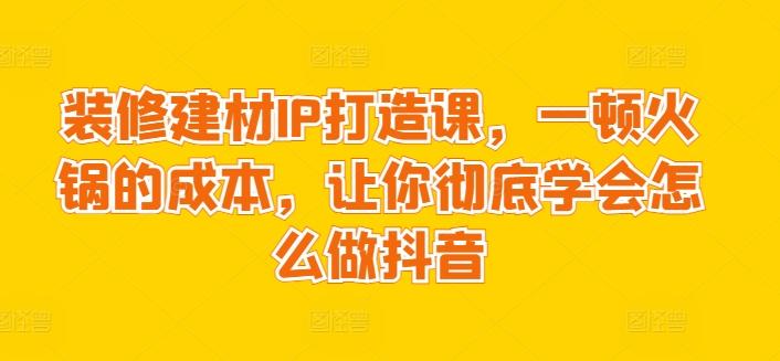 装修建材IP打造课，一顿火锅的成本，让你彻底学会怎么做抖音-精品虚拟资源库