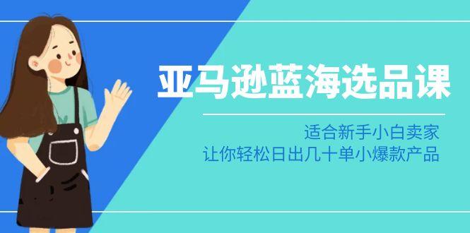 亚马逊-蓝海选品课：适合新手小白卖家，让你轻松日出几十单小爆款产品-精品虚拟资源库