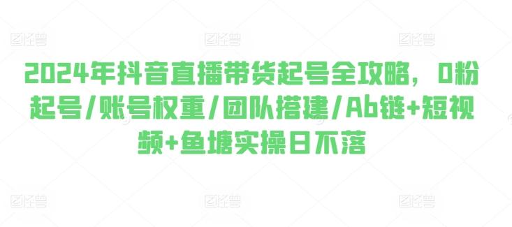 2024年抖音直播带货起号全攻略，0粉起号/账号权重/团队搭建/Ab链+短视频+鱼塘实操日不落-精品虚拟资源库