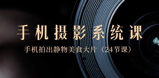 0基础手机摄影系统课，手机拍出静物美食大片（24节课）-精品虚拟资源库