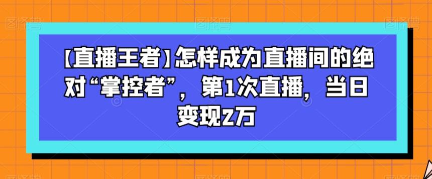 【直播王者】怎样成为直播间的绝对“掌控者”，第1次直播，当日变现2万-精品虚拟资源库