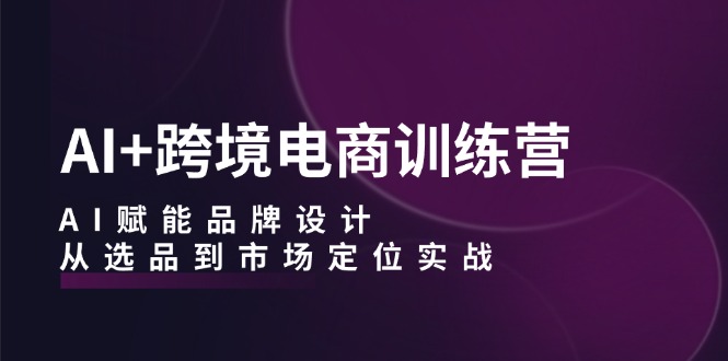 AI+跨境电商训练营：AI赋能品牌设计，从选品到市场定位实战-精品虚拟资源库