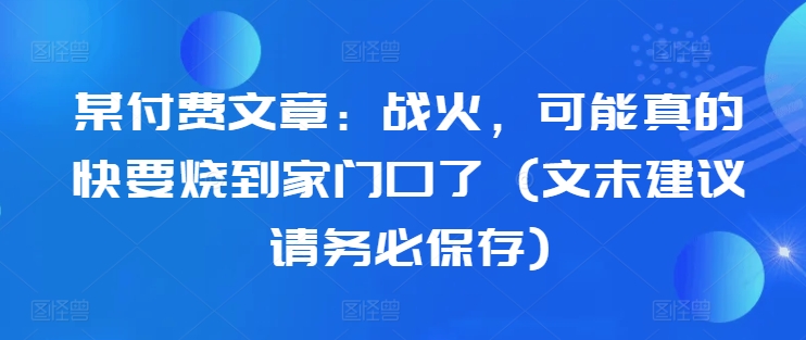 某付费文章：战火，可能真的快要烧到家门口了 (文末建议请务必保存)-精品虚拟资源库