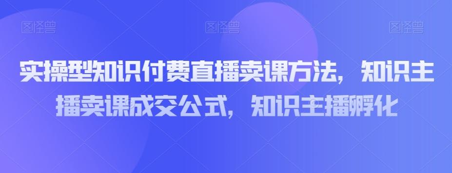 实操型知识付费直播卖课方法，知识主播卖课成交公式，知识主播孵化-精品虚拟资源库