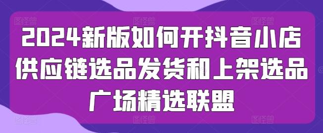 2024新版如何开抖音小店供应链选品发货和上架选品广场精选联盟-精品虚拟资源库