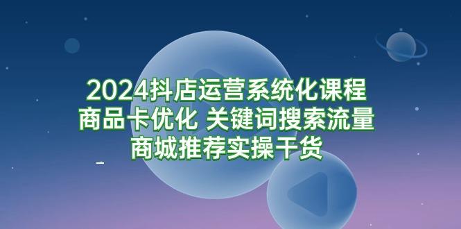 (9438期)2024抖店运营系统化课程：商品卡优化 关键词搜索流量商城推荐实操干货-精品虚拟资源库