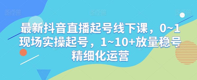 最新抖音直播起号线下课，0~1现场实操起号，1~10+放量稳号精细化运营-精品虚拟资源库