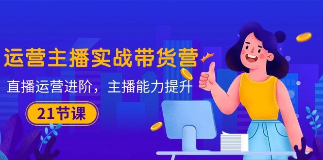 运营主播·实战带货营：直播运营 进阶，主播 能力提升(21节课-精品虚拟资源库