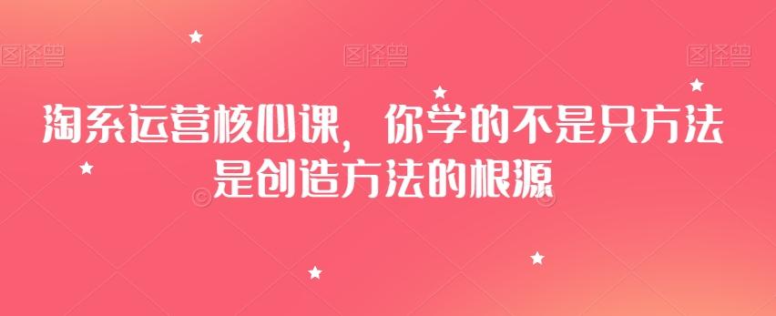 淘系运营核心课，你学的不是只方法是创造方法的根源-精品虚拟资源库