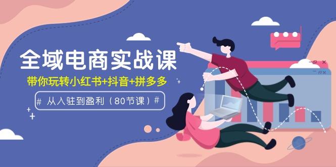 (9529期)全域电商实战课：从入驻到盈利，带你玩转小红书+抖音+拼多多(80节课)-精品虚拟资源库