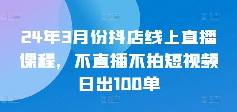 24年3月份抖店线上直播课程，不直播不拍短视频日出100单-精品虚拟资源库