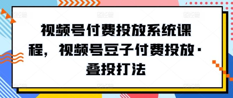视频号付费投放系统课程，视频号豆子付费投放·叠投打法-精品虚拟资源库