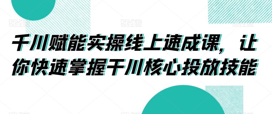千川赋能实操线上速成课，让你快速掌握干川核心投放技能-精品虚拟资源库
