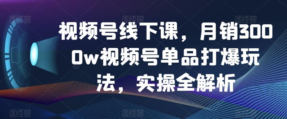 视频号线下课，月销3000w视频号单品打爆玩法，实操全解析-精品虚拟资源库