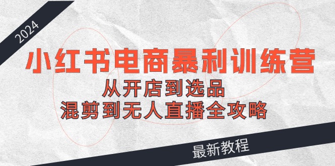 2024小红书电商暴利训练营：从开店到选品，混剪到无人直播全攻略-精品虚拟资源库