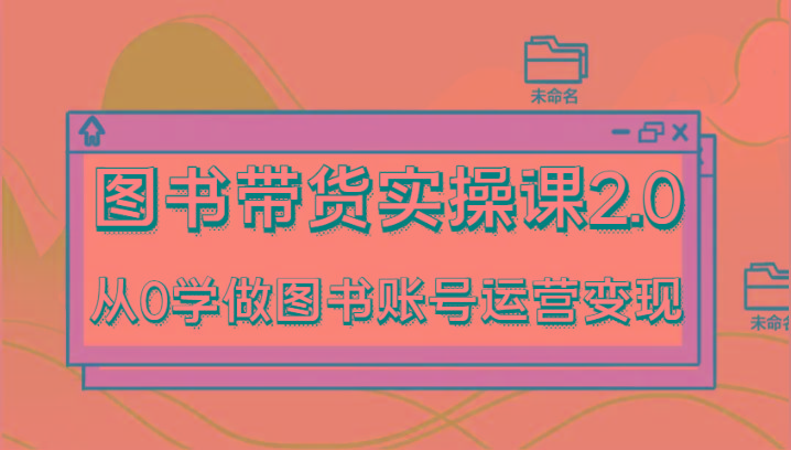 图书带货实操课2.0，从0学做图书账号运营变现，干货教程快速上手，高效起号涨粉-精品虚拟资源库
