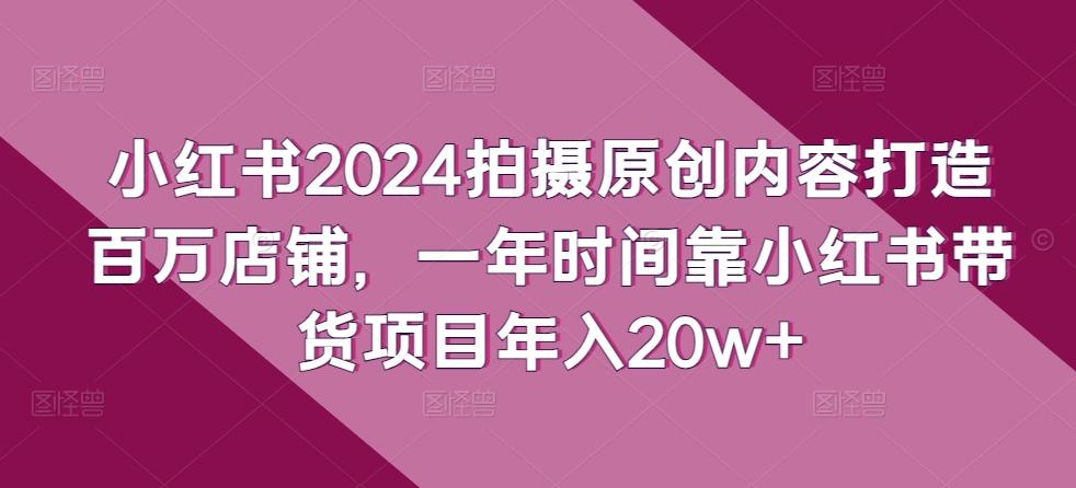 小红书2024拍摄原创内容打造百万店铺，一年时间靠小红书带货项目年入20w+-精品虚拟资源库