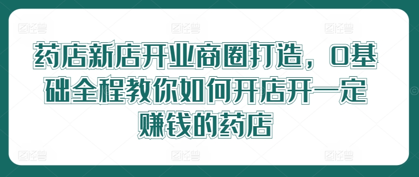 药店新店开业商圈打造，0基础全程教你如何开店开一定赚钱的药店-精品虚拟资源库