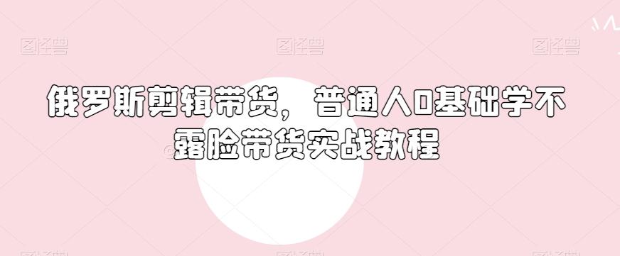 俄罗斯产品剪辑带货，普通人0基础学不露脸带货实战教程-精品虚拟资源库