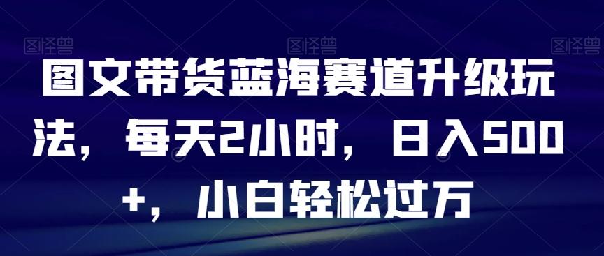 图文带货蓝海赛道升级玩法，每天2小时，日入500+，小白轻松过万-精品虚拟资源库