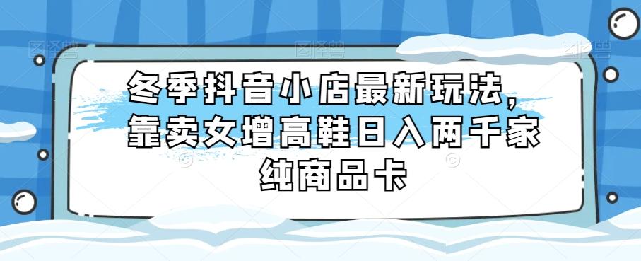 冬季抖音小店最新玩法，靠卖女增高鞋日入两千家纯商品卡【揭秘】-精品虚拟资源库