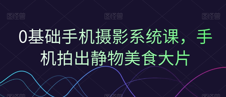 0基础手机摄影系统课，手机拍出静物美食大片-精品虚拟资源库