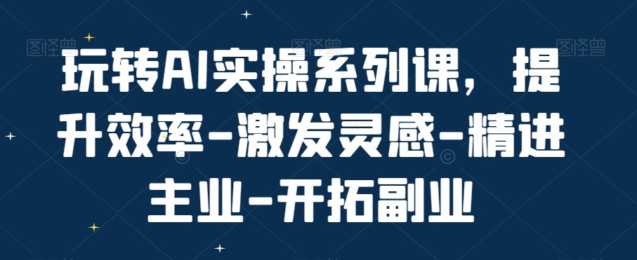 玩转AI实操系列课，提升效率-激发灵感-精进主业-开拓副业-精品虚拟资源库