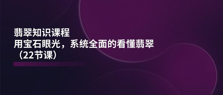 翡翠知识课程，用宝石眼光，系统全面的看懂翡翠(22节课-精品虚拟资源库