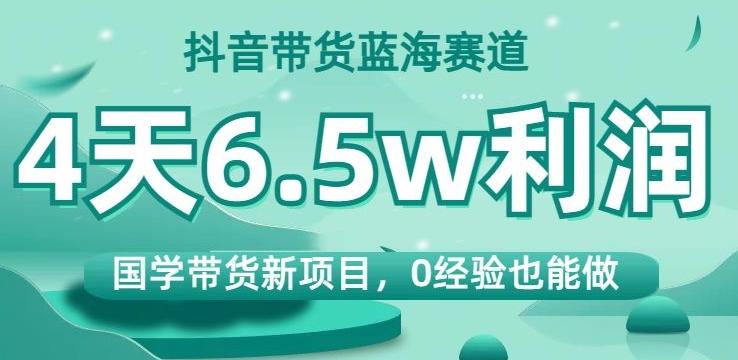 抖音带货蓝海赛道，国学带货新项目，0经验也能做，4天6.5w利润【揭秘】-精品虚拟资源库