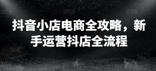 抖音小店电商全攻略，新手运营抖店全流程-精品虚拟资源库